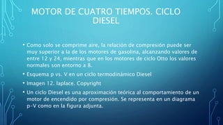 MOTOR DE CUATRO TIEMPOS. CICLO
DIESEL
• Como solo se comprime aire, la relación de compresión puede ser
muy superior a la de los motores de gasolina, alcanzando valores de
entre 12 y 24, mientras que en los motores de ciclo Otto los valores
normales son entorno a 8.
• Esquema p vs. V en un ciclo termodinámico Diesel
• Imagen 12. laplace. Copyright
• Un ciclo Diesel es una aproximación teórica al comportamiento de un
motor de encendido por compresión. Se representa en un diagrama
p-V como en la figura adjunta.
 