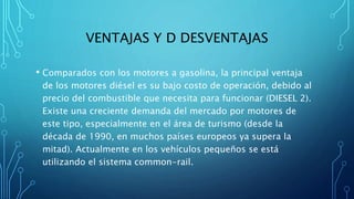 VENTAJAS Y D DESVENTAJAS
• Comparados con los motores a gasolina, la principal ventaja
de los motores diésel es su bajo costo de operación, debido al
precio del combustible que necesita para funcionar (DIESEL 2).
Existe una creciente demanda del mercado por motores de
este tipo, especialmente en el área de turismo (desde la
década de 1990, en muchos países europeos ya supera la
mitad). Actualmente en los vehículos pequeños se está
utilizando el sistema common-rail.
 