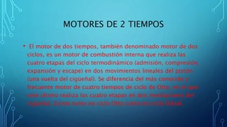 MOTORES DE 2 TIEMPOS
• El motor de dos tiempos, también denominado motor de dos
ciclos, es un motor de combustión interna que realiza las
cuatro etapas del ciclo termodinámico (admisión, compresión,
expansión y escape) en dos movimientos lineales del pistón
(una vuelta del cigüeñal). Se diferencia del más conocido y
frecuente motor de cuatro tiempos de ciclo de Otto, en el que
este último realiza las cuatro etapas en dos revoluciones del
cigüeñal. Existe tanto en ciclo Otto como en ciclo Diésel.
 