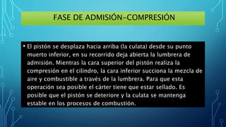 FASE DE ADMISIÓN-COMPRESIÓN
• El pistón se desplaza hacia arriba (la culata) desde su punto
muerto inferior, en su recorrido deja abierta la lumbrera de
admisión. Mientras la cara superior del pistón realiza la
compresión en el cilindro, la cara inferior succiona la mezcla de
aire y combustible a través de la lumbrera. Para que esta
operación sea posible el cárter tiene que estar sellado. Es
posible que el pistón se deteriore y la culata se mantenga
estable en los procesos de combustión.
 