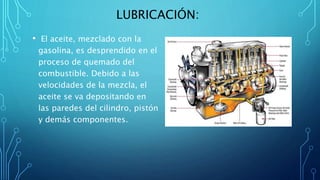 LUBRICACIÓN:
• El aceite, mezclado con la
gasolina, es desprendido en el
proceso de quemado del
combustible. Debido a las
velocidades de la mezcla, el
aceite se va depositando en
las paredes del cilindro, pistón
y demás componentes.
 