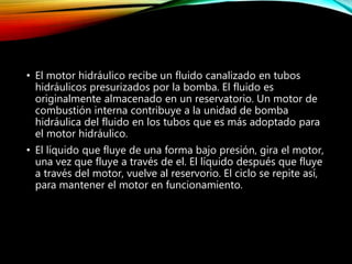 • El motor hidráulico recibe un fluido canalizado en tubos
hidráulicos presurizados por la bomba. El fluido es
originalmente almacenado en un reservatorio. Un motor de
combustión interna contribuye a la unidad de bomba
hidráulica del fluido en los tubos que es más adoptado para
el motor hidráulico.
• El líquido que fluye de una forma bajo presión, gira el motor,
una vez que fluye a través de el. El líquido después que fluye
a través del motor, vuelve al reservorio. El ciclo se repite así,
para mantener el motor en funcionamiento.
 