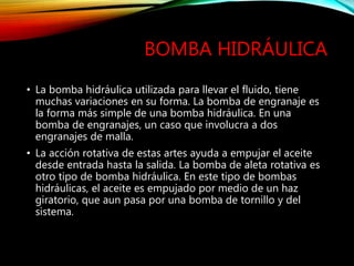 BOMBA HIDRÁULICA
• La bomba hidráulica utilizada para llevar el fluido, tiene
muchas variaciones en su forma. La bomba de engranaje es
la forma más simple de una bomba hidráulica. En una
bomba de engranajes, un caso que involucra a dos
engranajes de malla.
• La acción rotativa de estas artes ayuda a empujar el aceite
desde entrada hasta la salida. La bomba de aleta rotativa es
otro tipo de bomba hidráulica. En este tipo de bombas
hidráulicas, el aceite es empujado por medio de un haz
giratorio, que aun pasa por una bomba de tornillo y del
sistema.
 