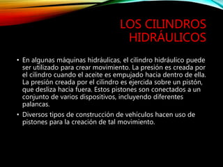 LOS CILINDROS
HIDRÁULICOS
• En algunas máquinas hidráulicas, el cilindro hidráulico puede
ser utilizado para crear movimiento. La presión es creada por
el cilindro cuando el aceite es empujado hacia dentro de ella.
La presión creada por el cilindro es ejercida sobre un pistón,
que desliza hacia fuera. Estos pistones son conectados a un
conjunto de varios dispositivos, incluyendo diferentes
palancas.
• Diversos tipos de construcción de vehículos hacen uso de
pistones para la creación de tal movimiento.
 