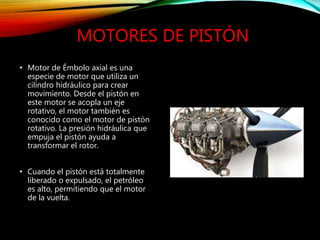 MOTORES DE PISTÓN
• Motor de Émbolo axial es una
especie de motor que utiliza un
cilindro hidráulico para crear
movimiento. Desde el pistón en
este motor se acopla un eje
rotativo, el motor también es
conocido como el motor de pistón
rotativo. La presión hidráulica que
empuja el pistón ayuda a
transformar el rotor.
• Cuando el pistón está totalmente
liberado o expulsado, el petróleo
es alto, permitiendo que el motor
de la vuelta.
 