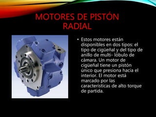MOTORES DE PISTÓN
RADIAL
• Estos motores están
disponibles en dos tipos: el
tipo de cigüeñal y del tipo de
anillo de multi- lóbulo de
cámara. Un motor de
cigüeñal tiene un pistón
único que presiona hacia el
interior. El motor está
marcado por las
características de alto torque
de partida.
 