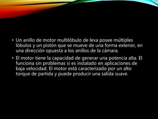 • Un anillo de motor multilóbulo de leva posee múltiples
lóbulos y un pistón que se mueve de una forma exterior, en
una dirección opuesta a los anillos de la cámara.
• El motor tiene la capacidad de generar una potencia alta. El
funciona sin problemas si es instalado en aplicaciones de
baja velocidad. El motor está caracterizado por un alto
torque de partida y puede producir una salida suave.
 
