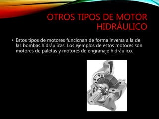 OTROS TIPOS DE MOTOR
HIDRÁULICO
• Estos tipos de motores funcionan de forma inversa a la de
las bombas hidráulicas. Los ejemplos de estos motores son
motores de paletas y motores de engranaje hidráulico.
 