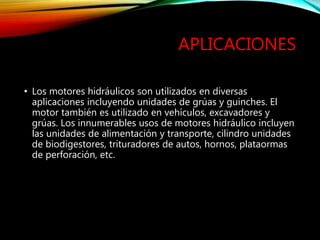 APLICACIONES
• Los motores hidráulicos son utilizados en diversas
aplicaciones incluyendo unidades de grúas y guinches. El
motor también es utilizado en vehículos, excavadores y
grúas. Los innumerables usos de motores hidráulico incluyen
las unidades de alimentación y transporte, cilindro unidades
de biodigestores, trituradores de autos, hornos, plataormas
de perforación, etc.
 