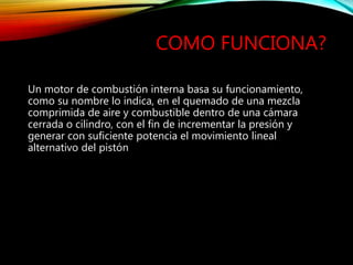 COMO FUNCIONA?
Un motor de combustión interna basa su funcionamiento,
como su nombre lo indica, en el quemado de una mezcla
comprimida de aire y combustible dentro de una cámara
cerrada o cilindro, con el fin de incrementar la presión y
generar con suficiente potencia el movimiento lineal
alternativo del pistón
 