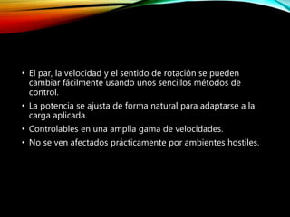 • El par, la velocidad y el sentido de rotación se pueden
cambiar fácilmente usando unos sencillos métodos de
control.
• La potencia se ajusta de forma natural para adaptarse a la
carga aplicada.
• Controlables en una amplia gama de velocidades.
• No se ven afectados prácticamente por ambientes hostiles.
 