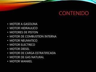 CONTENIDO
• MOTOR A GASOLINA
• MOTOR HIDRAULICO
• MOTORES DE PISTON
• MOTOR DE COMBUSTION INTERNA
• MOTOR NEUMATICO
• MOTOR ELECTRICO
• MOTOR DIESEL
• MOTOR DE CARGA ESTRATIFICADA
• MOTOR DE GAS NATURAL
• MOTOR WANKEL
 