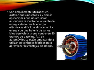 • Son ampliamente utilizados en
instalaciones industriales y demás
aplicaciones que no requieran
autonomía respecto de la fuente de
energía, dado que la energía
eléctrica es difícil de almacenar. La
energía de una batería de varios
kilos equivale a la que contienen 80
gramos de gasolina. Así, en
automóviles se están empezando a
utilizar en vehículos híbridos para
aprovechar las ventajas de ambos.
 