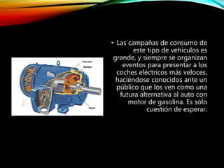 • Las campañas de consumo de
este tipo de vehículos es
grande, y siempre se organizan
eventos para presentar a los
coches eléctricos más veloces,
haciéndose conocidos ante un
público que los ven como una
futura alternativa al auto con
motor de gasolina. Es sólo
cuestión de esperar.
 