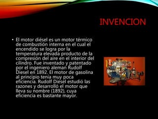 INVENCION
• El motor diésel es un motor térmico
de combustión interna en el cual el
encendido se logra por la
temperatura elevada producto de la
compresión del aire en el interior del
cilindro. Fue inventado y patentado
por el ingeniero aleman Rudolf
Diesel en 1892. El motor de gasolina
al principio tenía muy poca
eficiencia. Rudolf Diesel estudió las
razones y desarrolló el motor que
lleva su nombre (1892), cuya
eficiencia es bastante mayor.
 