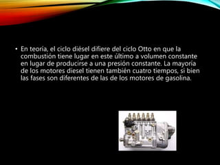 • En teoría, el ciclo diésel difiere del ciclo Otto en que la
combustión tiene lugar en este último a volumen constante
en lugar de producirse a una presión constante. La mayoría
de los motores diesel tienen también cuatro tiempos, si bien
las fases son diferentes de las de los motores de gasolina.
 