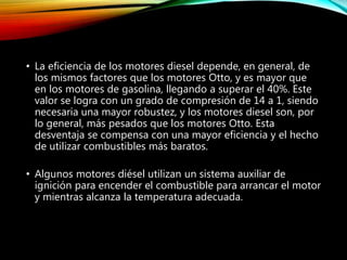 • La eficiencia de los motores diesel depende, en general, de
los mismos factores que los motores Otto, y es mayor que
en los motores de gasolina, llegando a superar el 40%. Este
valor se logra con un grado de compresión de 14 a 1, siendo
necesaria una mayor robustez, y los motores diesel son, por
lo general, más pesados que los motores Otto. Esta
desventaja se compensa con una mayor eficiencia y el hecho
de utilizar combustibles más baratos.
• Algunos motores diésel utilizan un sistema auxiliar de
ignición para encender el combustible para arrancar el motor
y mientras alcanza la temperatura adecuada.
 