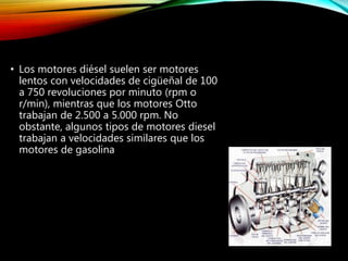 • Los motores diésel suelen ser motores
lentos con velocidades de cigüeñal de 100
a 750 revoluciones por minuto (rpm o
r/min), mientras que los motores Otto
trabajan de 2.500 a 5.000 rpm. No
obstante, algunos tipos de motores diesel
trabajan a velocidades similares que los
motores de gasolina
 