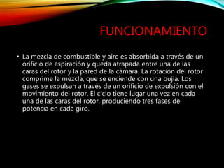 FUNCIONAMIENTO
• La mezcla de combustible y aire es absorbida a través de un
orificio de aspiración y queda atrapada entre una de las
caras del rotor y la pared de la cámara. La rotación del rotor
comprime la mezcla, que se enciende con una bujía. Los
gases se expulsan a través de un orificio de expulsión con el
movimiento del rotor. El ciclo tiene lugar una vez en cada
una de las caras del rotor, produciendo tres fases de
potencia en cada giro.
 