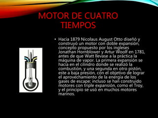 MOTOR DE CUATRO
TIEMPOS
• Hacia 1879 Nicolaus August Otto diseñó y
construyó un motor con doble expansión,
concepto propuesto por los ingleses
Jonathan Hornblower y Artur Woolf en 1781,
antes de que Watt llevase a la práctica la
máquina de vapor. La primera expansión se
hacía en el cilindro donde se realizó la
combustión, y una segunda en otro pistón,
este a baja presión, con el objetivo de lograr
el aprovechamiento de la energía de los
gases de escape; incluso se han construido
motores con triple expansión, como el Troy,
y el principio se usó en muchos motores
marinos.
 