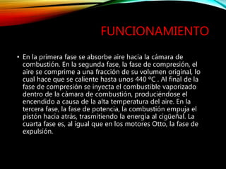 FUNCIONAMIENTO
• En la primera fase se absorbe aire hacia la cámara de
combustión. En la segunda fase, la fase de compresión, el
aire se comprime a una fracción de su volumen original, lo
cual hace que se caliente hasta unos 440 ºC . Al final de la
fase de compresión se inyecta el combustible vaporizado
dentro de la cámara de combustión, produciéndose el
encendido a causa de la alta temperatura del aire. En la
tercera fase, la fase de potencia, la combustión empuja el
pistón hacia atrás, trasmitiendo la energía al cigüeñal. La
cuarta fase es, al igual que en los motores Otto, la fase de
expulsión.
 