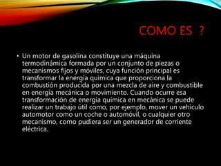 COMO ES ?
• Un motor de gasolina constituye una máquina
termodinámica formada por un conjunto de piezas o
mecanismos fijos y móviles, cuya función principal es
transformar la energía química que proporciona la
combustión producida por una mezcla de aire y combustible
en energía mecánica o movimiento. Cuando ocurre esa
transformación de energía química en mecánica se puede
realizar un trabajo útil como, por ejemplo, mover un vehículo
automotor como un coche o automóvil, o cualquier otro
mecanismo, como pudiera ser un generador de corriente
eléctrica.
 