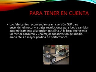 PARA TENER EN CUENTA
• Los fabricantes recomiendan usar la versión GLP para
encender el motor y a bajas revoluciones para luego cambiar
automáticamente a la opción gasolina. A la larga representa
un menor consumo y una mejor conservación del medio
ambiente sin mayor pérdida de performance.
 