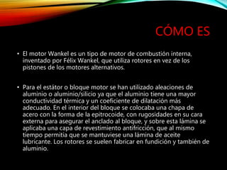 CÓMO ES
• El motor Wankel es un tipo de motor de combustión interna,
inventado por Félix Wankel, que utiliza rotores en vez de los
pistones de los motores alternativos.
• Para el estátor o bloque motor se han utilizado aleaciones de
aluminio o aluminio/silicio ya que el aluminio tiene una mayor
conductividad térmica y un coeficiente de dilatación más
adecuado. En el interior del bloque se colocaba una chapa de
acero con la forma de la epitrocoide, con rugosidades en su cara
externa para asegurar el anclado al bloque, y sobre esta lámina se
aplicaba una capa de revestimiento antifricción, que al mismo
tiempo permitía que se mantuviese una lámina de aceite
lubricante. Los rotores se suelen fabricar en fundición y también de
aluminio.
 