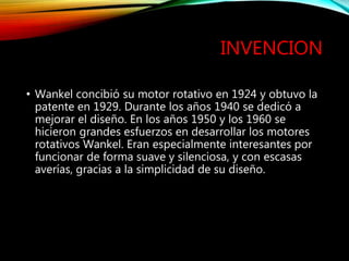 INVENCION
• Wankel concibió su motor rotativo en 1924 y obtuvo la
patente en 1929. Durante los años 1940 se dedicó a
mejorar el diseño. En los años 1950 y los 1960 se
hicieron grandes esfuerzos en desarrollar los motores
rotativos Wankel. Eran especialmente interesantes por
funcionar de forma suave y silenciosa, y con escasas
averías, gracias a la simplicidad de su diseño.
 