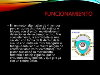FUNCIONAMIENTO
• En un motor alternativo de 4 tiempos
pero en zonas distintas del estátor o
bloque, con el pistón moviéndose sin
detenciones de un tiempo a otro. Más
concretamente, la envolvente es una
cavidad con forma de 8, dentro de la
cual se encuentra un rotor triangular o
triángulo-lobular que realiza un giro de
centro variable (rotor excéntrico). Este
pistón transmite su movimiento
rotatorio a un eje cigüeñal que se
encuentra en su interior, y que gira ya
con un centro único.
 
