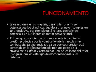 FUNCIONAMIENTO
• Estos motores, en su mayoría, desarrollan una mayor
potencia que los cilíndricos debido a una mayor compresión
aero-explosiva, por ejemplo un 2 rotores equivale en
potencia a un 6 cilindros de motor convencional.
• Al igual que un motor de pistones, el rotativo utiliza la
presión producida por la combustión de la mezcla aire-
combustible. La diferencia radica en que esta presión está
contenida en la cámara formada por una parte de la
envolvente o estátor y cerrada por uno de los lados del rotor
triangular, que en este tipo de motor reemplaza a los
pistones.
 
