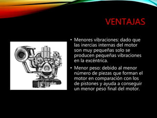 VENTAJAS
• Menores vibraciones: dado que
las inercias internas del motor
son muy pequeñas solo se
producen pequeñas vibraciones
en la excéntrica.
• Menor peso: debido al menor
número de piezas que forman el
motor en comparación con los
de pistones y ayuda a conseguir
un menor peso final del motor.
 