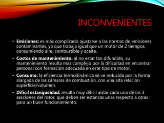 INCONVENIENTES
• Emisiones: es más complicado ajustarse a las normas de emisiones
contaminantes, ya que trabaja igual que un motor de 2 tiempos,
consumiendo aire, combustible y aceite.
• Costos de mantenimiento: al no estar tan difundido, su
mantenimiento resulta más complejo por la dificultad en encontrar
personal con formación adecuada en este tipo de motor.
• Consumo: la eficiencia termodinámica se ve reducida por la forma
alargada de las cámaras de combustión, con una alta relación
superficie/volumen.
• Difícil estanqueidad: resulta muy difícil aislar cada una de las 3
secciones del rotor, que deben ser estancas unas respecto a otras
para un buen funcionamiento.
 