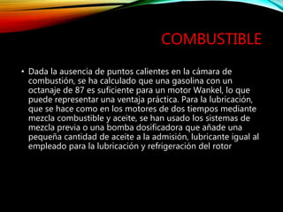 COMBUSTIBLE
• Dada la ausencia de puntos calientes en la cámara de
combustión, se ha calculado que una gasolina con un
octanaje de 87 es suficiente para un motor Wankel, lo que
puede representar una ventaja práctica. Para la lubricación,
que se hace como en los motores de dos tiempos mediante
mezcla combustible y aceite, se han usado los sistemas de
mezcla previa o una bomba dosificadora que añade una
pequeña cantidad de aceite a la admisión, lubricante igual al
empleado para la lubricación y refrigeración del rotor
 