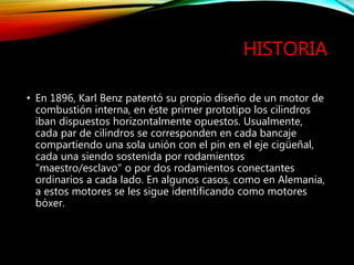 HISTORIA
• En 1896, Karl Benz patentó su propio diseño de un motor de
combustión interna, en éste primer prototipo los cilindros
iban dispuestos horizontalmente opuestos. Usualmente,
cada par de cilindros se corresponden en cada bancaje
compartiendo una sola unión con el pin en el eje cigüeñal,
cada una siendo sostenida por rodamientos
"maestro/esclavo" o por dos rodamientos conectantes
ordinarios a cada lado. En algunos casos, como en Alemania,
a estos motores se les sigue identificando como motores
bóxer.
 