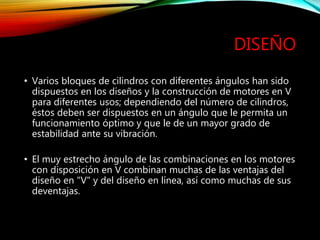 DISEÑO
• Varios bloques de cilindros con diferentes ángulos han sido
dispuestos en los diseños y la construcción de motores en V
para diferentes usos; dependiendo del número de cilindros,
éstos deben ser dispuestos en un ángulo que le permita un
funcionamiento óptimo y que le de un mayor grado de
estabilidad ante su vibración.
• El muy estrecho ángulo de las combinaciones en los motores
con disposición en V combinan muchas de las ventajas del
diseño en "V" y del diseño en línea, así como muchas de sus
deventajas.
 