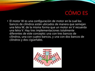 CÓMO ES
• El motor W es una configuración de motor en la cual los
bancos de cilindros están ubicados de manera que semejan
una letra W, de la misma forma que un motor en V recuerda
una letra V. Hay tres implementaciones totalmente
diferentes de este concepto: una con tres bancos de
cilindros, una con cuatro bancos, y una con dos bancos de
cilindros y dos cigüeñales.
 