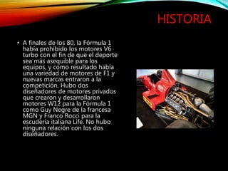 HISTORIA
• A finales de los 80, la Fórmula 1
había prohibido los motores V6
turbo con el fin de que el deporte
sea más asequible para los
equipos, y como resultado había
una variedad de motores de F1 y
nuevas marcas entraron a la
competición. Hubo dos
diseñadores de motores privados
que crearon y desarrollaron
motores W12 para la Fórmula 1
como Guy Negre de la francesa
MGN y Franco Rocci para la
escudería italiana Life. No hubo
ninguna relación con los dos
diseñadores.
 