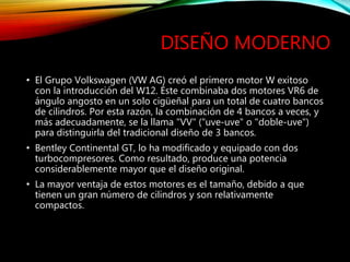 DISEÑO MODERNO
• El Grupo Volkswagen (VW AG) creó el primero motor W exitoso
con la introducción del W12. Éste combinaba dos motores VR6 de
ángulo angosto en un solo cigüeñal para un total de cuatro bancos
de cilindros. Por esta razón, la combinación de 4 bancos a veces, y
más adecuadamente, se la llama "VV" ("uve-uve" o "doble-uve")
para distinguirla del tradicional diseño de 3 bancos.
• Bentley Continental GT, lo ha modificado y equipado con dos
turbocompresores. Como resultado, produce una potencia
considerablemente mayor que el diseño original.
• La mayor ventaja de estos motores es el tamaño, debido a que
tienen un gran número de cilindros y son relativamente
compactos.
 