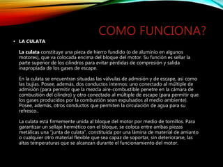 COMO FUNCIONA?
• LA CULATA
La culata constituye una pieza de hierro fundido (o de aluminio en algunos
motores), que va colocada encima del bloque del motor. Su función es sellar la
parte superior de los cilindros para evitar pérdidas de compresión y salida
inapropiada de los gases de escape.
En la culata se encuentran situadas las válvulas de admisión y de escape, así como
las bujías. Posee, además, dos conductos internos: uno conectado al múltiple de
admisión (para permitir que la mezcla aire-combustible penetre en la cámara de
combustión del cilindro) y otro conectado al múltiple de escape (para permitir que
los gases producidos por la combustión sean expulsados al medio ambiente).
Posee, además, otros conductos que permiten la circulación de agua para su
refresco..
La culata está firmemente unida al bloque del motor por medio de tornillos. Para
garantizar un sellaje hermético con el bloque, se coloca entre ambas piezas
metálicas una “junta de culata”, constituida por una lámina de material de amianto
o cualquier otro material flexible que sea capaz de soportar, sin deteriorarse, las
altas temperaturas que se alcanzan durante el funcionamiento del motor.
 