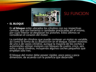 SU FUNCION
• EL BLOQUE
En el bloque están ubicados los cilindros con sus respectivas
camisas, que son barrenos o cavidades practicadas en el mismo,
por cuyo interior se desplazan los pistones. Estos últimos se
consideran el corazón del motor.
La cantidad de cilindros que puede contener un motor es variable,
así como la forma de su disposición en el bloque. Existen motores
de uno o de varios cilindros, aunque la mayoría de los coches o
automóviles utilizan motores con bloques de cuatro, cinco, seis,
ocho y doce cilindros, incluyendo algunos coches pequeños que
emplean sólo tres.
El bloque del motor debe poseer rigidez, poco peso y poca
dimensión, de acuerdo con la potencia que desarrolle.
 