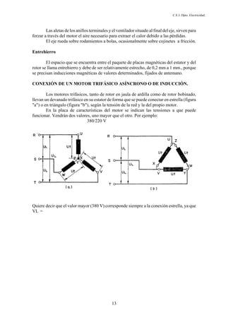 C.E.I. Dpto. Electricidad
13
Las aletas de los anillos terminales y el ventilador situado al final del eje, sirven para
forzar a través del motor el aire necesario para extraer el calor debido a las pérdidas.
El eje rueda sobre rodamientos a bolas, ocasionalmente sobre cojinetes a fricción.
Entrehierro
El espacio que se encuentra entre el paquete de placas magnéticas del estator y del
rotor se llama entrehierro y debe de ser relativamente estrecho, de 0,2 mm a 1 mm., porque
se precisan inducciones magnéticas de valores determinados, fijados de antemano.
CONEXIÓN DE UN MOTOR TRIFÁSICO ASÍNCRONO O DE INDUCCIÓN.
Los motores trifásicos, tanto de rotor en jaula de ardilla como de rotor bobinado,
llevan un devanado trifásico en su estator de forma que se puede conectar en estrella (figura
"a") o en triángulo (figura "b"), según la tensión de la red y la del propio motor.
En la placa de características del motor se indican las tensiones a que puede
funcionar. Vendrán dos valores, uno mayor que el otro. Por ejemplo:
380/220 V
Quiere decir que el valor mayor (380 V) corresponde siempre a la conexión estrella, ya que
VL =
 
