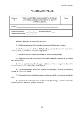 C.E.I. Dpto. Electricidad
18
PRÁCTICAS DE TALLER
Número:
1
TEMA: MOTORES DE CORRIENTE ALTERNA
MOTORES ASÍNCRONOS MONOFA. DE C.A.
(FASE PARTIDA)
Nota:
Nombre: ________________________________________________
Fecha de comienzo: ____/____/____ Número de horas: ____
Fecha de terminación: ____/____/____
Contesta por orden las siguientes cuestiones:
1.- Realiza un cuadro con los tipos de motores monofásicos que conoces.
2.- Realiza un esquema eléctrico del bobinado y conexión de un motor monofásico
de fase partida, indicando sus partes más importantes.
3.- Indica qué misión cumple el bobinado de arranque en este motor.
4.- ¿Qué podemos observar con un polímetro a la hora de la búsqueda de terminales
para la conexión?.
5.- Con la ayuda de un polímetro, ¿ de qué forma podemos comprobar el correcto
funcionamiento de un condensador electrolítico ?.
6.- Realiza un esquema (no olvides la protección ) y explica la forma de invertir el
sentido de giro en este motor.
7.- Conecta el motor y realiza el arranque, realiza también la inversión del sentido de
giro.
8.- Realiza medidas de intensidad en el momento del arranque y en funcionamiento
nominal en vacío. Anota las medidas realizadas.
 