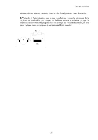 C.E.I. Dpto. Electricidad
28
tomas o bien un reostato colocado en serie a fin de originar una caída de tensión.
2) Variando el flujo inductor, para lo que es suficiente regular la intensidad de la
corriente de excitación que recorre las bobinas polares principales, ya que la
intensidad es directamente proporcional con el flujo. La velocidad del rotor, en este
caso, varía en razón inversa con la variación del flujo inductor
 