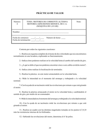 C.E.I. Dpto. Electricidad
29
PRÁCTICAS DE TALLER
Número:
4
TEMA: MOTORES DE CORRIENTE ALTERNA
MOTORES ASÍNCRONOS MONOFÁ. DE C.A.
(MÁQUINA DE LAVAR)
Nota:
Nombre: ________________________________________________
Fecha de comienzo: ____/____/____ Número de horas: ____
Fecha de terminación: ____/____/____
Contesta por orden las siguientes cuestiones:
1.- Realiza un esquema completo de el motor de dos velocidades que nos encontramos
normalmente en una lavadora, explicando su funcionamiento.
2.- Indica cómo podemos realizar en la velocidad lenta el cambio del sentido de giro.
3.- ¿A qué se debe el que nos podemos encontrar cinco o seis cables en dicho motor?.
4.- Indica cómo realizas la localización de terminales.
5.- Realiza la práctica en este motor arrancándolo en la velocidad lenta.
6.- Mide la intensidad en el momento del arranque y trabajando a la velocidad
nominal.
7.-Con la ayuda de un tacómetro mide las revoluciones por minuto a que está girando
el motor.
8.- Realiza la práctica arrancando el motor en la velocidad lenta y cambiándole el
sentido de giro, por medio de un conmutador.
9.-Mide laintensidad en elmomento del arranque y trabajando a la velocidad nominal.
10.- Con la ayuda de un tacómetro mide las revoluciones por minuto a que está
girando el motor.
11.- Realiza un cuadro con las distintas magnitudes tomadas en los puntos 6,7,9,10
más las resistencias internas de los bobinados.
12.- Sabiendo las revoluciones del motor, determina el nº de polos.
 