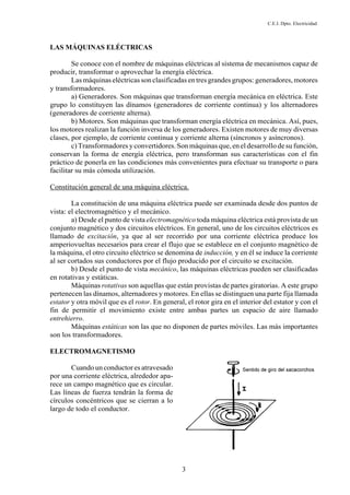 C.E.I. Dpto. Electricidad
3
LAS MÁQUINAS ELÉCTRICAS
Se conoce con el nombre de máquinas eléctricas al sistema de mecanismos capaz de
producir, transformar o aprovechar la energía eléctrica.
Las máquinas eléctricas son clasificadas en tres grandes grupos: generadores, motores
y transformadores.
a) Generadores. Son máquinas que transforman energía mecánica en eléctrica. Este
grupo lo constituyen las dínamos (generadores de corriente continua) y los alternadores
(generadores de corriente alterna).
b) Motores. Son máquinas que transforman energía eléctrica en mecánica. Así, pues,
los motores realizan la función inversa de los generadores. Existen motores de muy diversas
clases, por ejemplo, de corriente continua y corriente alterna (síncronos y asíncronos).
c) Transformadores y convertidores.Son máquinas que, en el desarrollo de su función,
conservan la forma de energía eléctrica, pero transforman sus características con el fin
práctico de ponerla en las condiciones más convenientes para efectuar su transporte o para
facilitar su más cómoda utilización.
Constitución general de una máquina eléctrica.
La constitución de una máquina eléctrica puede ser examinada desde dos puntos de
vista: el electromagnético y el mecánico.
a) Desde el punto de vista electromagnético toda máquina eléctrica está provista de un
conjunto magnético y dos circuitos eléctricos. En general, uno de los circuitos eléctricos es
llamado de excitación, ya que al ser recorrido por una corriente eléctrica produce los
amperiovueltas necesarios para crear el flujo que se establece en el conjunto magnético de
la máquina, el otro circuito eléctrico se denomina de inducción, y en él se induce la corriente
al ser cortados sus conductores por el flujo producido por el circuito se excitación.
b) Desde el punto de vista mecánico, las máquinas eléctricas pueden ser clasificadas
en rotativas y estáticas.
Máquinas rotativas son aquellas que están provistas de partes giratorias. A este grupo
pertenecen las dínamos, alternadores y motores. En ellas se distinguen una parte fija llamada
estator y otra móvil que es el rotor. En general, el rotor gira en el interior del estator y con el
fin de permitir el movimiento existe entre ambas partes un espacio de aire llamado
entrehierro.
Máquinas estáticas son las que no disponen de partes móviles. Las más importantes
son los transformadores.
ELECTROMAGNETISMO
Cuando un conductor es atravesado
por una corriente eléctrica, alrededor apa-
rece un campo magnético que es circular.
Las líneas de fuerza tendrán la forma de
círculos concéntricos que se cierran a lo
largo de todo el conductor.
 