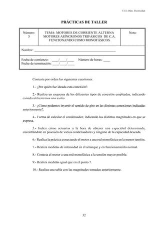 C.E.I. Dpto. Electricidad
32
PRÁCTICAS DE TALLER
Número:
5
TEMA: MOTORES DE CORRIENTE ALTERNA
MOTORES ASÍNCRONOS TRIFÁSICOS DE C.A.
FUNCIONANDO COMO MONOFÁSICOS
Nota:
Nombre: ________________________________________________
Fecha de comienzo: ____/____/____ Número de horas: ____
Fecha de terminación: ____/____/____
Contesta por orden las siguientes cuestiones:
1.- ¿Por quién fue ideada esta conexión?.
2.- Realiza un esquema de los diferentes tipos de conexión empleadas, indicando
cuándo utilizaremos una u otra.
3.- ¿Cómo podemos invertir el sentido de giro en las distintas conexiones indicadas
anteriormente?.
4.- Forma de calcular el condensador, indicando las distintas magnitudes en que se
expresa.
5.- Indica cómo actuarías a la hora de obtener una capacidad determinada,
encontrándote en posesión de varios condensadores y ninguno de la capacidad deseada.
6.- Realiza la práctica conectando el motor a una red monofásica en la menor tensión.
7.- Realiza medidas de intensidad en el arranque y en funcionamiento normal.
8.- Conecta el motor a una red monofásica a la tensión mayor posible.
9.- Realiza medidas igual que en el punto 7.
10.- Realiza una tabla con las magnitudes tomadas anteriormente.
 