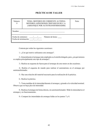 C.E.I. Dpto. Electricidad
42
PRÁCTICAS DE TALLER
Número:
9
TEMA: MOTORES DE CORRIENTE ALTERNA
MOTORES ASÍNCRONOS TRIFÁSICOS DE C.A.
(ARRANQUE POR AUTOTRANSFORMADOR)
Nota:
Nombre: ________________________________________________
Fecha de comienzo: ____/____/____ Número de horas: ____
Fecha de terminación: ____/____/____
Contesta por orden las siguientes cuestiones:
1.- ¿Con qué motivo utilizamos este arranque?.
2.- Generalmente el arranque más empleado es el estrella triángulo, pero, ¿en qué motores
se emplea principalmente este tipo de arranque?.
3.- Realiza un esquema de fuerza para el arranque de este motor en dos escalones.
4.- Realiza el esquema de mando para realizar el automatismo en el arranque por
autotransformador.
5.- Haz una relación del material necesario para la realización de la práctica.
6.- Realiza la práctica.
7.- Toma medidas de la intensidad durante el arranque y girando a la velocidad nominal.
Observa que no haya pico de intensidad.
8.- Realiza el arranque de forma directa, sin autotransformador. Mide la intensidad en el
arranque y en funcionamiento.
9.- Compara las intensidades de arranque leídas en los puntos 7 y 8.
 