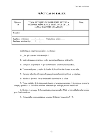 C.E.I. Dpto. Electricidad
44
PRÁCTICAS DE TALLER
Número:
10
TEMA: MOTORES DE CORRIENTE ALTERNA
MOTORES ASÍNCRONOS TRIFÁSICOS DE C.A.
(ARRANCADORES ESTÁTICOS)
Nota:
Nombre: ________________________________________________
Fecha de comienzo: ____/____/____ Número de horas: ____
Fecha de terminación: ____/____/____
Contesta por orden las siguientes cuestiones:
1.- ¿ En qué consiste este arranque ?.
2.- Indica dos casos prácticos en los que se justifique su utilización.
3.- Dibuja un esquema en el que se represente un arrancador estático.
4.- Enumera algunas ventajas derivadas de la utilización de este arrancador.
5.- Haz una relación del material necesario para la realización de la práctica.
6.- Realiza la práctica con el arrancador existente en el taller.
7.- Toma medidas de la intensidad durante el arranque variando el tiempo que genera la
rampa y girando a la velocidad nominal. Observa que no haya pico de intensidad.
8.- Realiza el arranque de forma directa, sin arrancador. Mide la intensidad en el arranque
y en funcionamiento.
9.- Compara las intensidades de arranque leídas en los puntos 7 y 8.
 
