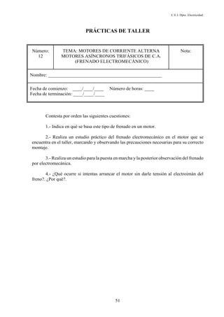 C.E.I. Dpto. Electricidad
51
PRÁCTICAS DE TALLER
Número:
12
TEMA: MOTORES DE CORRIENTE ALTERNA
MOTORES ASÍNCRONOS TRIFÁSICOS DE C.A.
(FRENADO ELECTROMECÁNICO)
Nota:
Nombre: ________________________________________________
Fecha de comienzo: ____/____/____ Número de horas: ____
Fecha de terminación: ____/____/____
Contesta por orden las siguientes cuestiones:
1.- Indica en qué se basa este tipo de frenado en un motor.
2.- Realiza un estudio práctico del frenado electromecánico en el motor que se
encuentra en el taller, marcando y observando las precauciones necesarias para su correcto
montaje.
3.- Realiza un estudio para la puesta en marcha y la posterior observación del frenado
por electromecánica.
4.- ¿Qué ocurre si intentas arrancar el motor sin darle tensión al electroimán del
freno?. ¿Por qué?.
 